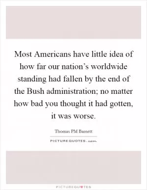 Most Americans have little idea of how far our nation’s worldwide standing had fallen by the end of the Bush administration; no matter how bad you thought it had gotten, it was worse Picture Quote #1