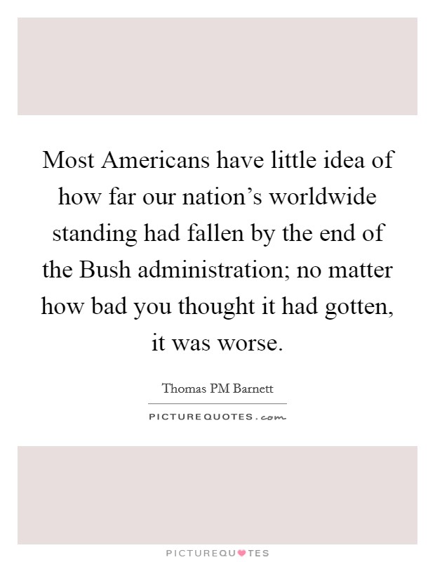 Most Americans have little idea of how far our nation's worldwide standing had fallen by the end of the Bush administration; no matter how bad you thought it had gotten, it was worse. Picture Quote #1