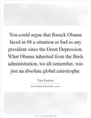 You could argue that Barack Obama faced in  08 a situation as bad as any president since the Great Depression. What Obama inherited from the Bush administration, we all remember, was just an absolute global catastrophe Picture Quote #1
