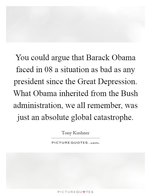 You could argue that Barack Obama faced in  08 a situation as bad as any president since the Great Depression. What Obama inherited from the Bush administration, we all remember, was just an absolute global catastrophe. Picture Quote #1