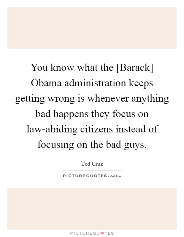 You know what the [Barack] Obama administration keeps getting wrong is whenever anything bad happens they focus on law-abiding citizens instead of focusing on the bad guys. Picture Quote #1