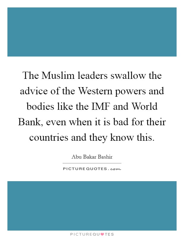 The Muslim leaders swallow the advice of the Western powers and bodies like the IMF and World Bank, even when it is bad for their countries and they know this. Picture Quote #1