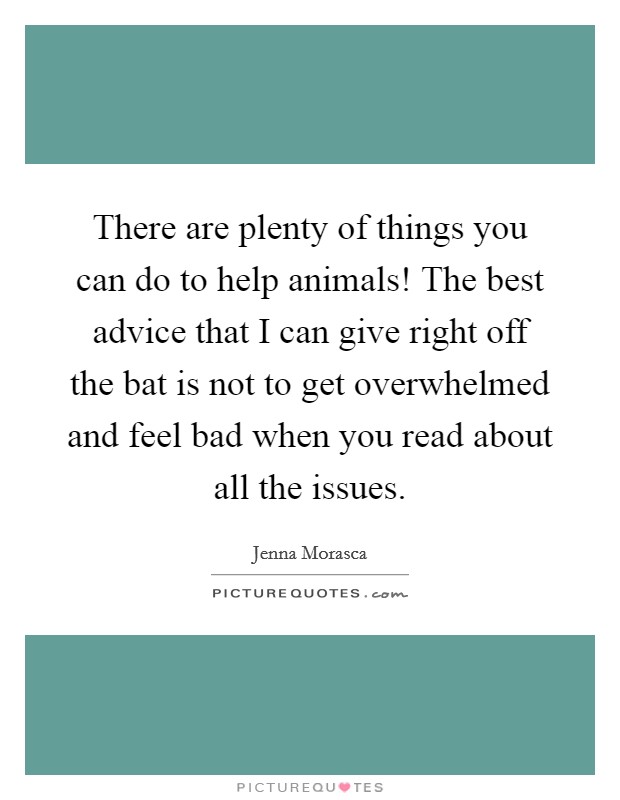 There are plenty of things you can do to help animals! The best advice that I can give right off the bat is not to get overwhelmed and feel bad when you read about all the issues. Picture Quote #1