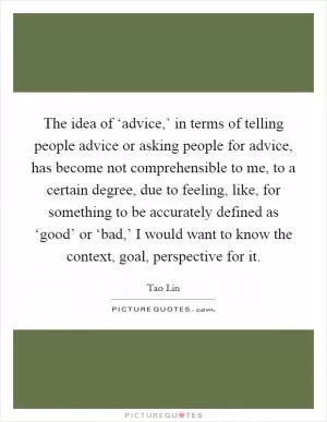 The idea of ‘advice,’ in terms of telling people advice or asking people for advice, has become not comprehensible to me, to a certain degree, due to feeling, like, for something to be accurately defined as ‘good’ or ‘bad,’ I would want to know the context, goal, perspective for it Picture Quote #1