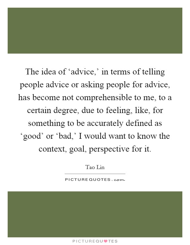 The idea of ‘advice,' in terms of telling people advice or asking people for advice, has become not comprehensible to me, to a certain degree, due to feeling, like, for something to be accurately defined as ‘good' or ‘bad,' I would want to know the context, goal, perspective for it. Picture Quote #1