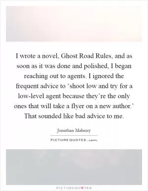 I wrote a novel, Ghost Road Rules, and as soon as it was done and polished, I began reaching out to agents. I ignored the frequent advice to ‘shoot low and try for a low-level agent because they’re the only ones that will take a flyer on a new author.’ That sounded like bad advice to me Picture Quote #1