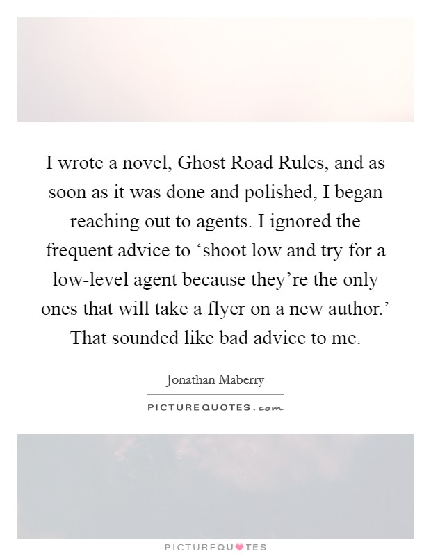 I wrote a novel, Ghost Road Rules, and as soon as it was done and polished, I began reaching out to agents. I ignored the frequent advice to ‘shoot low and try for a low-level agent because they're the only ones that will take a flyer on a new author.' That sounded like bad advice to me. Picture Quote #1