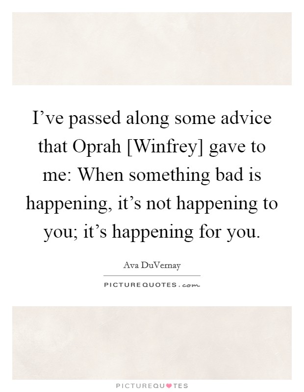 I've passed along some advice that Oprah [Winfrey] gave to me: When something bad is happening, it's not happening to you; it's happening for you. Picture Quote #1