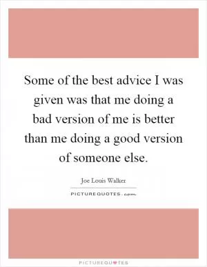 Some of the best advice I was given was that me doing a bad version of me is better than me doing a good version of someone else Picture Quote #1