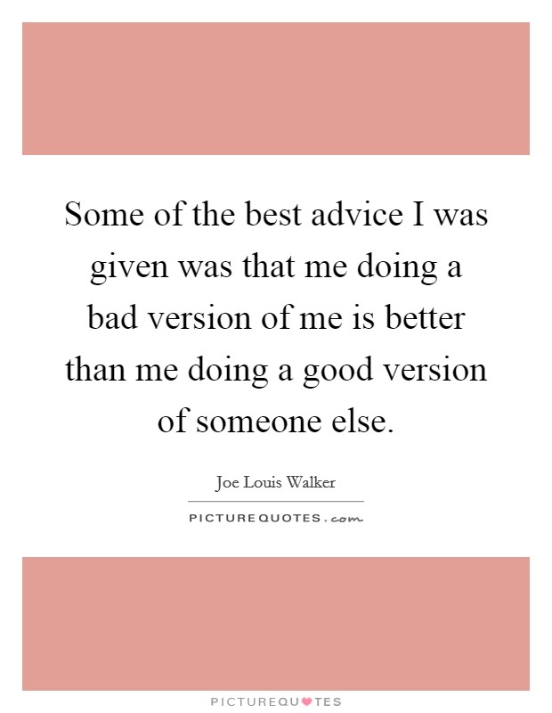 Some of the best advice I was given was that me doing a bad version of me is better than me doing a good version of someone else. Picture Quote #1