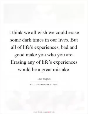 I think we all wish we could erase some dark times in our lives. But all of life’s experiences, bad and good make you who you are. Erasing any of life’s experiences would be a great mistake Picture Quote #1