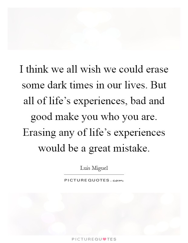 I think we all wish we could erase some dark times in our lives. But all of life's experiences, bad and good make you who you are. Erasing any of life's experiences would be a great mistake. Picture Quote #1
