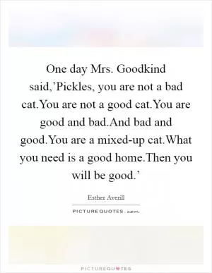 One day Mrs. Goodkind said,’Pickles, you are not a bad cat.You are not a good cat.You are good and bad.And bad and good.You are a mixed-up cat.What you need is a good home.Then you will be good.’ Picture Quote #1