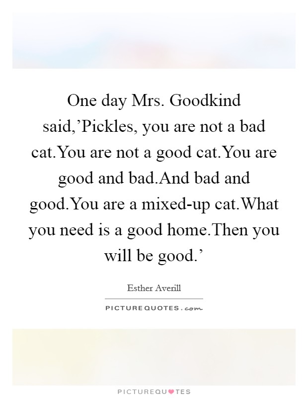 One day Mrs. Goodkind said,'Pickles, you are not a bad cat.You are not a good cat.You are good and bad.And bad and good.You are a mixed-up cat.What you need is a good home.Then you will be good.' Picture Quote #1