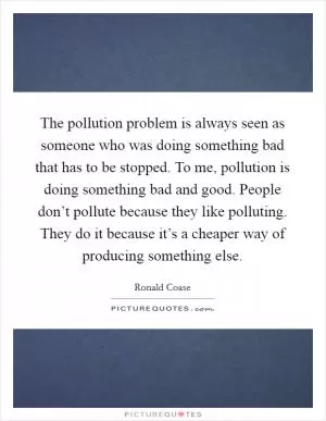The pollution problem is always seen as someone who was doing something bad that has to be stopped. To me, pollution is doing something bad and good. People don’t pollute because they like polluting. They do it because it’s a cheaper way of producing something else Picture Quote #1