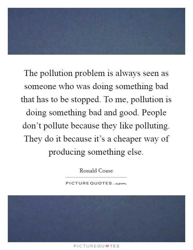 The pollution problem is always seen as someone who was doing something bad that has to be stopped. To me, pollution is doing something bad and good. People don't pollute because they like polluting. They do it because it's a cheaper way of producing something else. Picture Quote #1