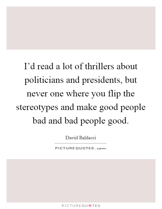 I'd read a lot of thrillers about politicians and presidents, but never one where you flip the stereotypes and make good people bad and bad people good. Picture Quote #1