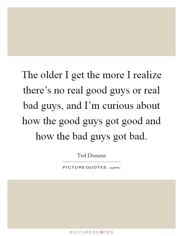 The older I get the more I realize there's no real good guys or real bad guys, and I'm curious about how the good guys got good and how the bad guys got bad. Picture Quote #1