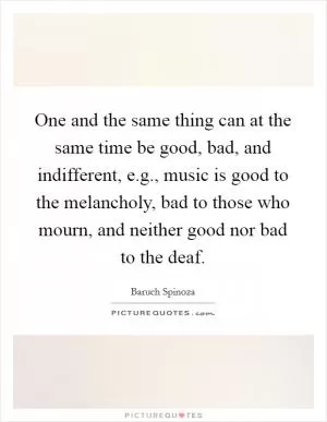 One and the same thing can at the same time be good, bad, and indifferent, e.g., music is good to the melancholy, bad to those who mourn, and neither good nor bad to the deaf Picture Quote #1
