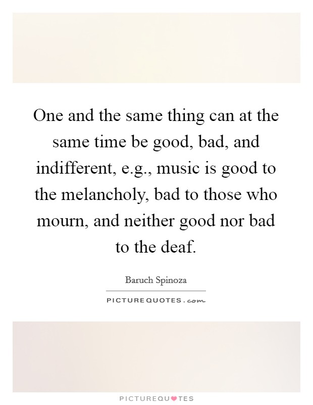 One and the same thing can at the same time be good, bad, and indifferent, e.g., music is good to the melancholy, bad to those who mourn, and neither good nor bad to the deaf. Picture Quote #1