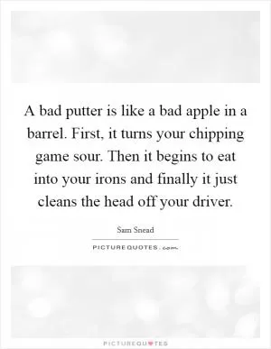 A bad putter is like a bad apple in a barrel. First, it turns your chipping game sour. Then it begins to eat into your irons and finally it just cleans the head off your driver Picture Quote #1