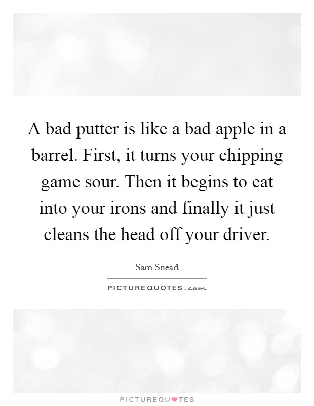 A bad putter is like a bad apple in a barrel. First, it turns your chipping game sour. Then it begins to eat into your irons and finally it just cleans the head off your driver. Picture Quote #1