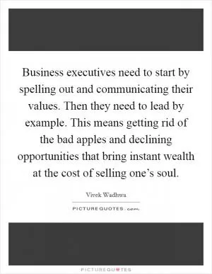 Business executives need to start by spelling out and communicating their values. Then they need to lead by example. This means getting rid of the bad apples and declining opportunities that bring instant wealth at the cost of selling one’s soul Picture Quote #1