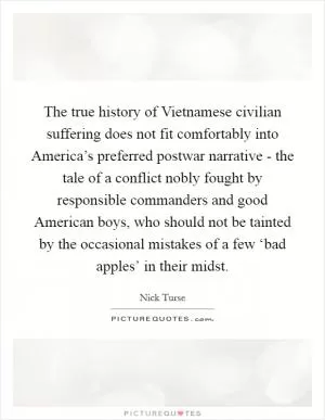 The true history of Vietnamese civilian suffering does not fit comfortably into America’s preferred postwar narrative - the tale of a conflict nobly fought by responsible commanders and good American boys, who should not be tainted by the occasional mistakes of a few ‘bad apples’ in their midst Picture Quote #1