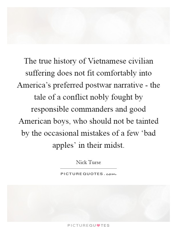 The true history of Vietnamese civilian suffering does not fit comfortably into America's preferred postwar narrative - the tale of a conflict nobly fought by responsible commanders and good American boys, who should not be tainted by the occasional mistakes of a few ‘bad apples' in their midst. Picture Quote #1