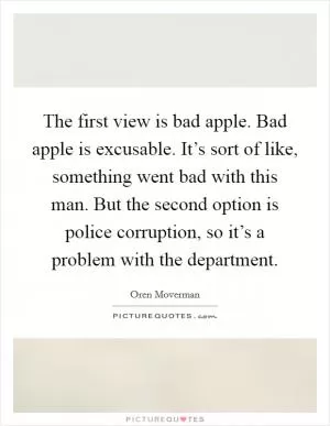 The first view is bad apple. Bad apple is excusable. It’s sort of like, something went bad with this man. But the second option is police corruption, so it’s a problem with the department Picture Quote #1