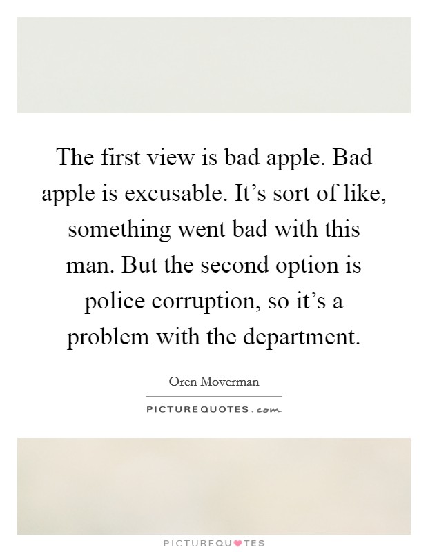 The first view is bad apple. Bad apple is excusable. It's sort of like, something went bad with this man. But the second option is police corruption, so it's a problem with the department. Picture Quote #1