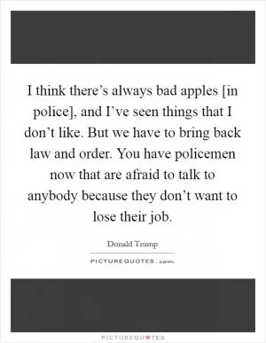 I think there’s always bad apples [in police], and I’ve seen things that I don’t like. But we have to bring back law and order. You have policemen now that are afraid to talk to anybody because they don’t want to lose their job Picture Quote #1