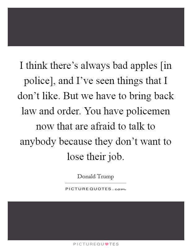 I think there's always bad apples [in police], and I've seen things that I don't like. But we have to bring back law and order. You have policemen now that are afraid to talk to anybody because they don't want to lose their job. Picture Quote #1