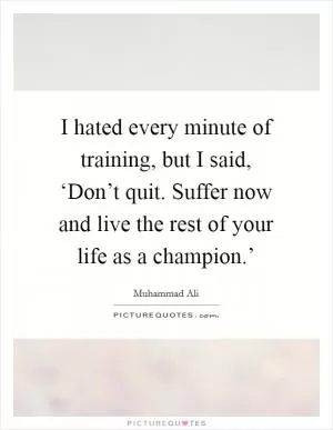 I hated every minute of training, but I said, ‘Don’t quit. Suffer now and live the rest of your life as a champion.’ Picture Quote #1