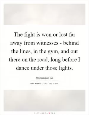 The fight is won or lost far away from witnesses - behind the lines, in the gym, and out there on the road, long before I dance under those lights Picture Quote #1