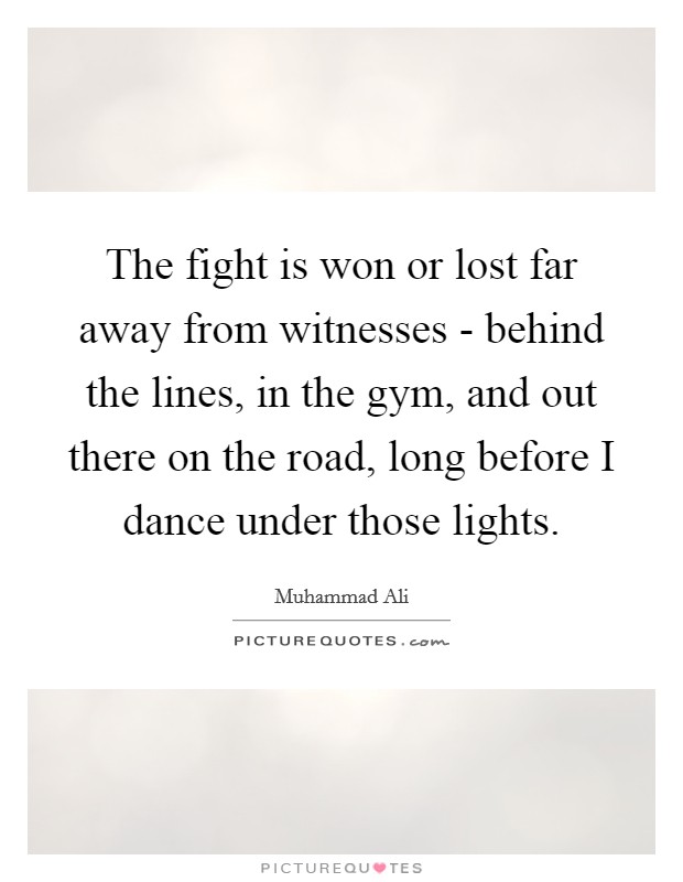 The fight is won or lost far away from witnesses - behind the lines, in the gym, and out there on the road, long before I dance under those lights. Picture Quote #1