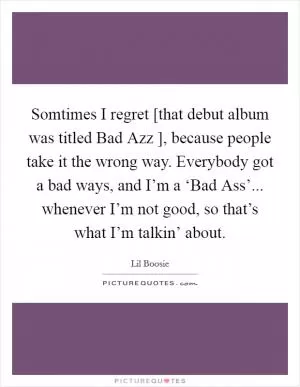 Somtimes I regret [that debut album was titled Bad Azz ], because people take it the wrong way. Everybody got a bad ways, and I’m a ‘Bad Ass’... whenever I’m not good, so that’s what I’m talkin’ about Picture Quote #1