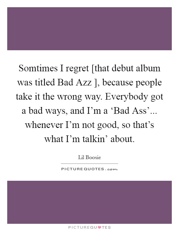 Somtimes I regret [that debut album was titled Bad Azz ], because people take it the wrong way. Everybody got a bad ways, and I'm a ‘Bad Ass'... whenever I'm not good, so that's what I'm talkin' about. Picture Quote #1