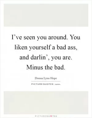I’ve seen you around. You liken yourself a bad ass, and darlin’, you are. Minus the bad Picture Quote #1