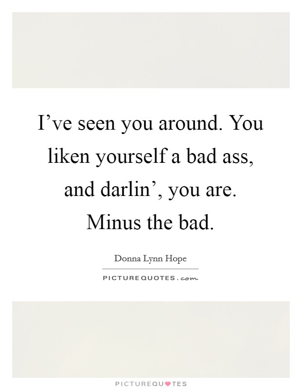 I've seen you around. You liken yourself a bad ass, and darlin', you are. Minus the bad. Picture Quote #1