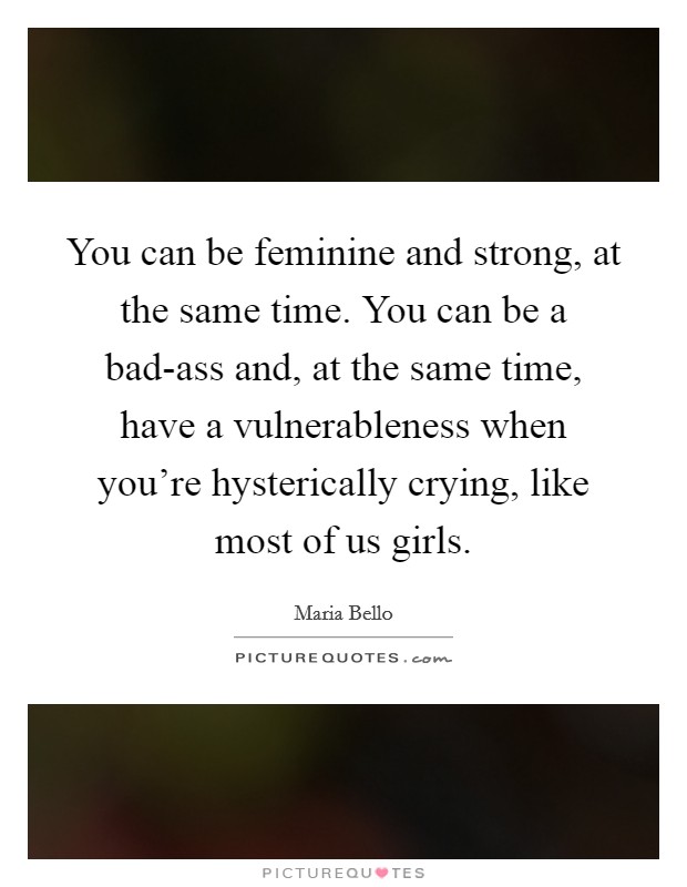You can be feminine and strong, at the same time. You can be a bad-ass and, at the same time, have a vulnerableness when you're hysterically crying, like most of us girls. Picture Quote #1