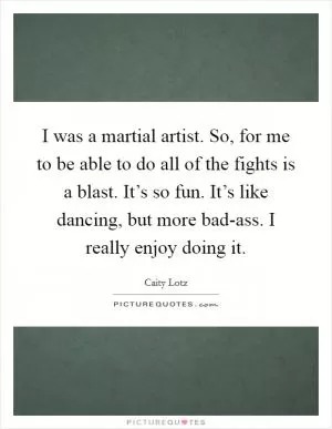 I was a martial artist. So, for me to be able to do all of the fights is a blast. It’s so fun. It’s like dancing, but more bad-ass. I really enjoy doing it Picture Quote #1
