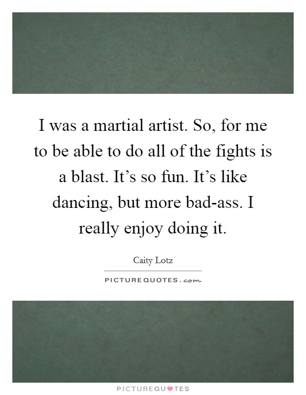 I was a martial artist. So, for me to be able to do all of the fights is a blast. It's so fun. It's like dancing, but more bad-ass. I really enjoy doing it. Picture Quote #1