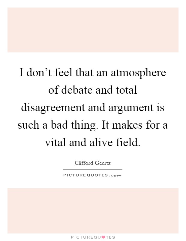 I don't feel that an atmosphere of debate and total disagreement and argument is such a bad thing. It makes for a vital and alive field. Picture Quote #1