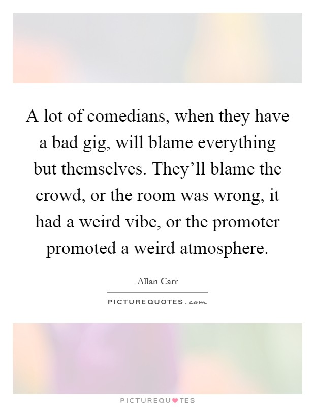 A lot of comedians, when they have a bad gig, will blame everything but themselves. They'll blame the crowd, or the room was wrong, it had a weird vibe, or the promoter promoted a weird atmosphere. Picture Quote #1