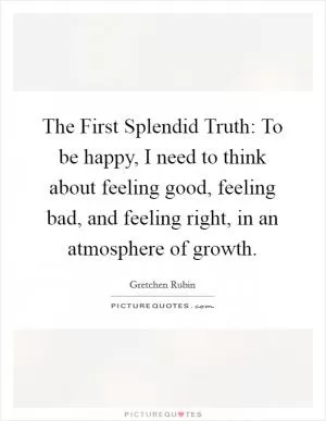 The First Splendid Truth: To be happy, I need to think about feeling good, feeling bad, and feeling right, in an atmosphere of growth Picture Quote #1