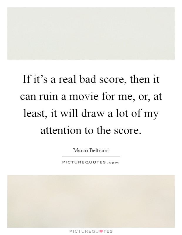 If it's a real bad score, then it can ruin a movie for me, or, at least, it will draw a lot of my attention to the score. Picture Quote #1