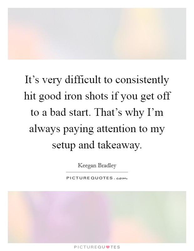 It's very difficult to consistently hit good iron shots if you get off to a bad start. That's why I'm always paying attention to my setup and takeaway. Picture Quote #1