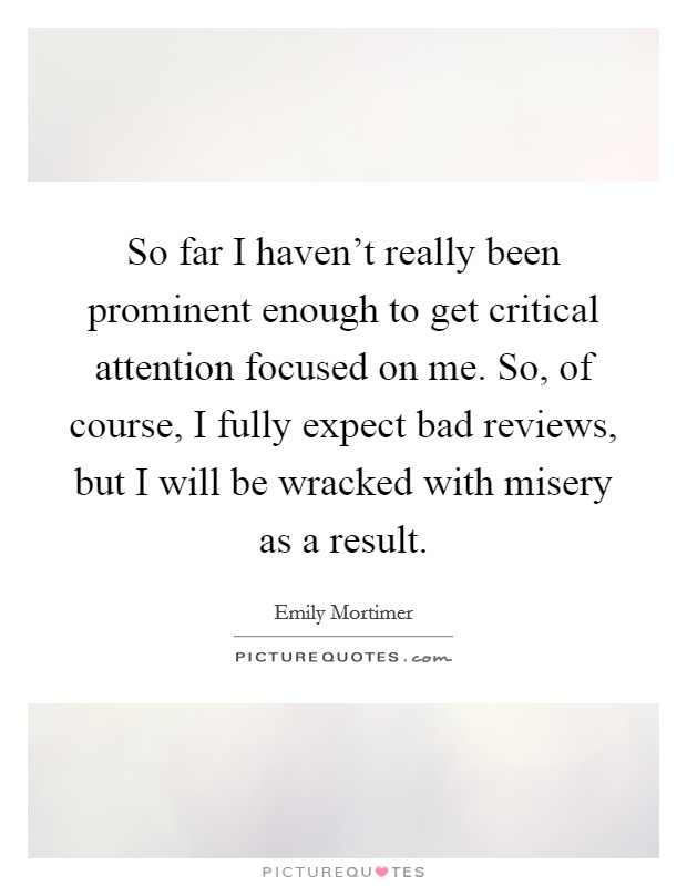 So far I haven't really been prominent enough to get critical attention focused on me. So, of course, I fully expect bad reviews, but I will be wracked with misery as a result. Picture Quote #1