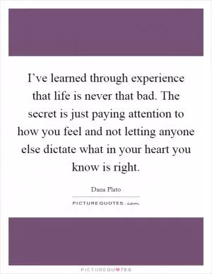 I’ve learned through experience that life is never that bad. The secret is just paying attention to how you feel and not letting anyone else dictate what in your heart you know is right Picture Quote #1
